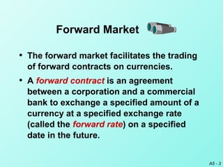 A5 - 3
Forward Market
• The forward market facilitates the trading
of forward contracts on currencies.
• A forward contract is an agreement
between a corporation and a commercial
bank to exchange a specified amount of a
currency at a specified exchange rate
(called the forward rate) on a specified
date in the future.
 