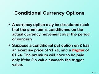 A5 - 30
Conditional Currency Options
• A currency option may be structured such
that the premium is conditioned on the
actual currency movement over the period
of concern.
• Suppose a conditional put option on £ has
an exercise price of $1.70, and a trigger of
$1.74. The premium will have to be paid
only if the £’s value exceeds the trigger
value.
 