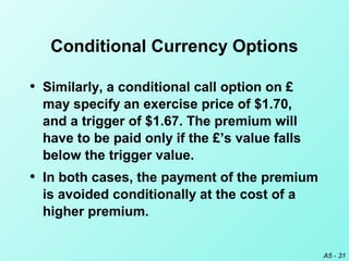 A5 - 31
Conditional Currency Options
• Similarly, a conditional call option on £
may specify an exercise price of $1.70,
and a trigger of $1.67. The premium will
have to be paid only if the £’s value falls
below the trigger value.
• In both cases, the payment of the premium
is avoided conditionally at the cost of a
higher premium.
 