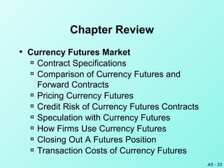 A5 - 33
Chapter Review
• Currency Futures Market
¤ Contract Specifications
¤ Comparison of Currency Futures and
Forward Contracts
¤ Pricing Currency Futures
¤ Credit Risk of Currency Futures Contracts
¤ Speculation with Currency Futures
¤ How Firms Use Currency Futures
¤ Closing Out A Futures Position
¤ Transaction Costs of Currency Futures
 