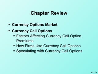 A5 - 34
Chapter Review
• Currency Options Market
• Currency Call Options
¤ Factors Affecting Currency Call Option
Premiums
¤ How Firms Use Currency Call Options
¤ Speculating with Currency Call Options
 