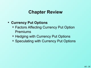 A5 - 35
Chapter Review
• Currency Put Options
¤ Factors Affecting Currency Put Option
Premiums
¤ Hedging with Currency Put Options
¤ Speculating with Currency Put Options
 