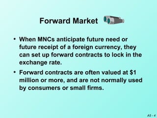 A5 - 4
Forward Market
• When MNCs anticipate future need or
future receipt of a foreign currency, they
can set up forward contracts to lock in the
exchange rate.
• Forward contracts are often valued at $1
million or more, and are not normally used
by consumers or small firms.
 