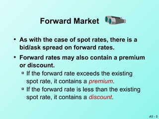 A5 - 5
• As with the case of spot rates, there is a
bid/ask spread on forward rates.
• Forward rates may also contain a premium
or discount.
¤ If the forward rate exceeds the existing
spot rate, it contains a premium.
¤ If the forward rate is less than the existing
spot rate, it contains a discount.
Forward Market
 