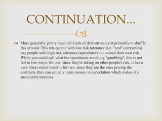
 More generally, pretty much all kinds of derivatives exist primarily to shuffle
risk around. This lets people with low risk tolerance (i.e. "real" companies)
pay people with high risk tolerance (speculators) to unload their own risk.
While you could call what the speculators are doing "gambling", this is not
fair in two ways: for one, since they're taking on other people's risk, it has a
very direct social benefit; for two, since they are the ones pricing the
contracts, they can actually make money in expectation which makes it a
sustainable business.
CONTINUATION...
 