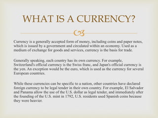 
Currency is a generally accepted form of money, including coins and paper notes,
which is issued by a government and circulated within an economy. Used as a
medium of exchange for goods and services, currency is the basis for trade.
Generally speaking, each country has its own currency. For example,
Switzerland's official currency is the Swiss franc, and Japan's official currency is
the yen. An exception would be the euro, which is used as the currency for several
European countries.
While these currencies can be specific to a nation, other countries have declared
foreign currency to be legal tender in their own country. For example, El Salvador
and Panama allow the use of the U.S. dollar as legal tender, and immediately after
the founding of the U.S. mint in 1792, U.S. residents used Spanish coins because
they were heavier.
WHAT IS A CURRENCY?
 