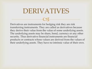
Derivatives are instruments for hedging risk they are risk
transferring instruments. They are called as derivatives because
they derive their value from the value of some underlying assets.
The underlying assets may be share, bond, currency or any other
security. Thus derivative financial instruments are financial
products or contracts whose values are derived from the values of
their underlying assets. They have no intrinsic value of their own.
DERIVATIVES
 