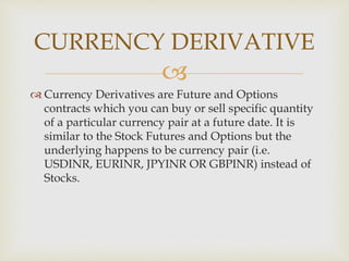 
 Currency Derivatives are Future and Options
contracts which you can buy or sell specific quantity
of a particular currency pair at a future date. It is
similar to the Stock Futures and Options but the
underlying happens to be currency pair (i.e.
USDINR, EURINR, JPYINR OR GBPINR) instead of
Stocks.
CURRENCY DERIVATIVE
 