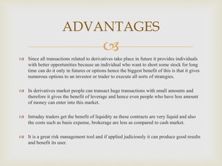 
 Since all transactions related to derivatives take place in future it provides individuals
with better opportunities because an individual who want to short some stock for long
time can do it only in futures or options hence the biggest benefit of this is that it gives
numerous options to an investor or trader to execute all sorts of strategies.
 In derivatives market people can transact huge transactions with small amounts and
therefore it gives the benefit of leverage and hence even people who have less amount
of money can enter into this market.
 Intraday traders get the benefit of liquidity as these contracts are very liquid and also
the costs such as basis expense, brokerage are less as compared to cash market.
 It is a great risk management tool and if applied judiciously it can produce good results
and benefit its user.
ADVANTAGES
 
