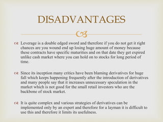 
 Leverage is a double edged sword and therefore if you do not get it right
chances are you wound end up losing huge amount of money because
these contracts have specific maturities and on that date they get expired
unlike cash market where you can hold on to stocks for long period of
time.
 Since its inception many critics have been blaming derivatives for huge
fall which keeps happening frequently after the introduction of derivatives
and many people say that it increases unnecessary speculation in the
market which is not good for the small retail investors who are the
backbone of stock market.
 It is quite complex and various strategies of derivatives can be
implemented only by an expert and therefore for a layman it is difficult to
use this and therefore it limits its usefulness.
DISADVANTAGES
 