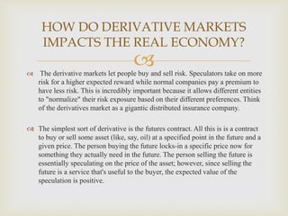  The derivative markets let people buy and sell risk. Speculators take on more
risk for a higher expected reward while normal companies pay a premium to
have less risk. This is incredibly important because it allows different entities
to "normalize" their risk exposure based on their different preferences. Think
of the derivatives market as a gigantic distributed insurance company.
 The simplest sort of derivative is the futures contract. All this is is a contract
to buy or sell some asset (like, say, oil) at a specified point in the future and a
given price. The person buying the future locks-in a specific price now for
something they actually need in the future. The person selling the future is
essentially speculating on the price of the asset; however, since selling the
future is a service that's useful to the buyer, the expected value of the
speculation is positive.
HOW DO DERIVATIVE MARKETS
IMPACTS THE REAL ECONOMY?
 