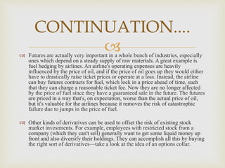  Futures are actually very important in a whole bunch of industries, especially
ones which depend on a steady supply of raw materials. A great example is
fuel hedging by airlines. An airline's operating expenses are heavily
influenced by the price of oil, and if the price of oil goes up they would either
have to drastically raise ticket prices or operate at a loss. Instead, the airline
can buy futures contracts for fuel, which lock in a price ahead of time, such
that they can charge a reasonable ticket fee. Now they are no longer affected
by the price of fuel since they have a guaranteed sale in the future. The futures
are priced in a way that's, on expectation, worse than the actual price of oil,
but it's valuable for the airlines because it removes the risk of catastrophic
failure due to jumps in the price of fuel.
 Other kinds of derivatives can be used to offset the risk of existing stock
market investments. For example, employees with restricted stock from a
company (which they can't sell) generally want to get some liquid money up
front and also diversify their holdings. They can accomplish all this by buying
the right sort of derivatives—take a look at the idea of an options collar.
CONTINUATION....
 
