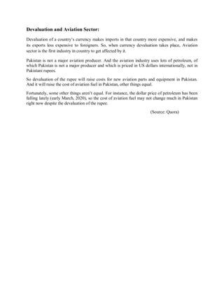 Devaluation and Aviation Sector:
Devaluation of a country’s currency makes imports in that country more expensive, and makes
its exports less expensive to foreigners. So, when currency devaluation takes place, Aviation
sector is the first industry in country to get affected by it.
Pakistan is not a major aviation producer. And the aviation industry uses lots of petroleum, of
which Pakistan is not a major producer and which is priced in US dollars internationally, not in
Pakistani rupees.
So devaluation of the rupee will raise costs for new aviation parts and equipment in Pakistan.
And it will raise the cost of aviation fuel in Pakistan, other things equal.
Fortunately, some other things aren’t equal. For instance, the dollar price of petroleum has been
falling lately (early March, 2020), so the cost of aviation fuel may not change much in Pakistan
right now despite the devaluation of the rupee.
(Source: Quora)
 