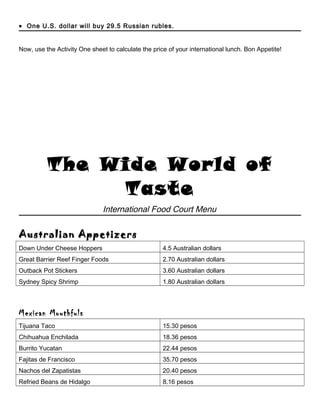 • One U.S. dollar will buy 29.5 Russian rubles.
Now, use the Activity One sheet to calculate the price of your international lunch. Bon Appetite!
The Wide World of
Taste
International Food Court Menu
Australian Appetizers
Down Under Cheese Hoppers 4.5 Australian dollars
Great Barrier Reef Finger Foods 2.70 Australian dollars
Outback Pot Stickers 3.60 Australian dollars
Sydney Spicy Shrimp 1.80 Australian dollars
Mexican Mouthfuls
Tijuana Taco 15.30 pesos
Chihuahua Enchilada 18.36 pesos
Burrito Yucatan 22.44 pesos
Fajitas de Francisco 35.70 pesos
Nachos del Zapatistas 20.40 pesos
Refried Beans de Hidalgo 8.16 pesos
 