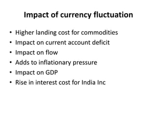 Impact of currency fluctuation
• Higher landing cost for commodities
• Impact on current account deficit
• Impact on flow
• Adds to inflationary pressure
• Impact on GDP
• Rise in interest cost for India Inc
 
