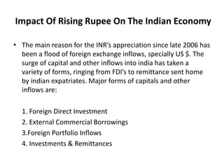 Impact Of Rising Rupee On The Indian Economy
• The main reason for the INR’s appreciation since late 2006 has
been a flood of foreign exchange inflows, specially US $. The
surge of capital and other inflows into india has taken a
variety of forms, ringing from FDI’s to remittance sent home
by indian expatriates. Major forms of capitals and other
inflows are:
1. Foreign Direct Investment
2. External Commercial Borrowings
3.Foreign Portfolio Inflows
4. Investments & Remittances
 