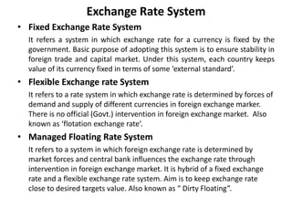 Exchange Rate System
• Fixed Exchange Rate System
It refers a system in which exchange rate for a currency is fixed by the
government. Basic purpose of adopting this system is to ensure stability in
foreign trade and capital market. Under this system, each country keeps
value of its currency fixed in terms of some ‘external standard’.
• Flexible Exchange rate System
It refers to a rate system in which exchange rate is determined by forces of
demand and supply of different currencies in foreign exchange marker.
There is no official (Govt.) intervention in foreign exchange market. Also
known as ‘flotation exchange rate’.
• Managed Floating Rate System
It refers to a system in which foreign exchange rate is determined by
market forces and central bank influences the exchange rate through
intervention in foreign exchange market. It is hybrid of a fixed exchange
rate and a flexible exchange rate system. Aim is to keep exchange rate
close to desired targets value. Also known as “ Dirty Floating”.
 