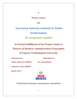 A<br />Project report<br />On<br /> Currency futures market in India<br />Undertaken<br />At Anagram capital<br />In Partial Fulfillment of the Project Study in Masters of Business Administration Programme of Gujarat Technological University<br />Submitted by:                                              Submitted to:<br />Milan Adodariya [09001]                                 Dr. Sneha Shukla<br />Khima Goraniya [09024]<br />2457450128270Batch: 09-11                                                      <br />N. R. Institute of business management, Ahmedabad<br />PREFACE<br />As a part of M.B.A. curriculum we have to do summer training in the corporate world for 7 weeks as partial fulfillment of degree and based on that we have to prepare project report on it. So there is great importance for us of this valuable training as we have to get real world learning experience.<br />Fortunately, we got opportunities to have our training at Anagram Securities ltd. And we came into touch with corporate world and learnt basic concepts of currency futures market. Whatever we learnt we have also tried to apply it in our project report and for that we selected topic “currency futures market in India” and we have tried to understand it properly with practical examples. With this we have also included topics about organization and its activities, products, market analysis etc. where we have done our training so our objectives of this report and training are as followings.<br />ACKNOWLEDGEMENT<br />An acknowledgement is something which is overlooked by many, but it forms integral part of our project and is only means through which we could communicate our thanks to all those who have extended their help with selflessness in an untiring manner.<br />We are thankful to our Institute (NRIBM-GLS) for giving us an opportunity of doing our summer project at Anagram. We heartly thankful to our Director Dr.Hitesh Ruparel and Prof. Dr. Sneha Shukla for providing us guidance in this project.<br />We would like to express our gratitude to our company guide Miss. Namrata Agarwal and HR Manager to giving us opportunity to have our summer project in this well-known company. We are also very thankful to Mr. Kashyap Darji, without his guidance this project would have not been possible. It was nice learning experience to have with him.<br />Last but not least we are thankful to all of those who have directly or indirectly helped us to make this project a great journey in the ocean of knowledge. We are again very much thankful to all these persons.<br />Thank you,<br />            Milan Adodariya<br />Khima Goraniya<br />M.B.A-NRIBM<br />       (BATCH 2009-11)<br />EXECUTIVE SUMMARY <br />The project aims to get an overview about currency futures market and to achieve this we have decided to go step by step under the guidance of our internal guide as well as external guide at Anagram Capital which is as under.<br />Research methodology gives a proper direction to go through out the project. It includes our objective to get basic understanding about the currency market as well as to know about the awareness level of people who are active in the stock market towards currency futures.<br />A brief introduction has been given about history of various means of exchange and need of determining a particular currency for a country and major currencies of the world.<br />India has a strong presence in the world’s economic activities so a strong need felt by RBI and SEBI to do something in this area. Hence a working committee has been formed and according to their suggestions trading in currency futures started in India.<br />Indian broking industry is always an attractive destination for FII’s and FDI’s to invest and trade but major portion of that constitutes from equity shares. After the permission of SEBI and RBI this industry has also focused on trading in currency futures and today industry has gained a lot from this area also.<br />Anagram capital is a big player in retail broking and having its root in western India particularly in Gujarat. The company has a strong research base and providing sound tips to its varied client base. Anagram also has a special team managing its currency futures clients.<br />Primary data has been collected from the survey and Data analysis has been done with the help of various statistical tools. The market of currency future is still not penetrated and future of currency futures is very good as the size of Indian economy is increasing day by day. <br />Table of Contents<br />Chapter No.Topic Page No.PrefaceAcknowledgement        Executive Summary1Research Methodology1.1Introduction 1.2Research Objectives1.3Research Design1.4Literature reviewed1.5Data collection1.6Sample size1.7 Data analysis1.8Limitations2Introduction to the  Foreign Exchange market2.1Foreign Exchange2.2Overview of the international currency markets2.3Major currency of the world2.4Exchange rate mechanism2.5Economic variables impacting exchange rate movement  3Currency futures in Indian Context3.1Introduction of currency futures on indian exchange3.2Need for Exchange Traded Currency Futures3.3Over-the-counter v/s Exchange traded3.4Formation of committee3.5Contract Specification of currency futures3.6Strategies used in currency futures3.7 Hedging used in currency futures <br />4Industry profile4.1Broking Insights4.2Terminals4.3Branches and sub-Brokers4.4Financial markets4.5Products 4.6Future plans5Company profile5.1Introduction5.2Investment Philosophy5.3Beyond Broking5.4Research and Risk Management5.5Infrastructure5.6Distribution Business5.7Business Segments5.8Products of Anagram5.9SWOT analysis of anagram6Data Analysis & Interpretation7Key Findings8Conclusion9BibliographyAnnexure [Questionnaire]<br />Chapter-1<br />Research Methodology:<br />Introduction<br />This study aims to delineate the methodology, employed to undertaken this study. Research is a common parlance, which refers to a search for knowledge.one can define research as scientific and systematic search for pertinent.<br />Research is of a great importance to find out the nature, extent and cause of the research issue under study. Research methodology is the processes in which various steps are generally adopted by a research are outlined. <br />1.2 Objective:<br />,[object Object]