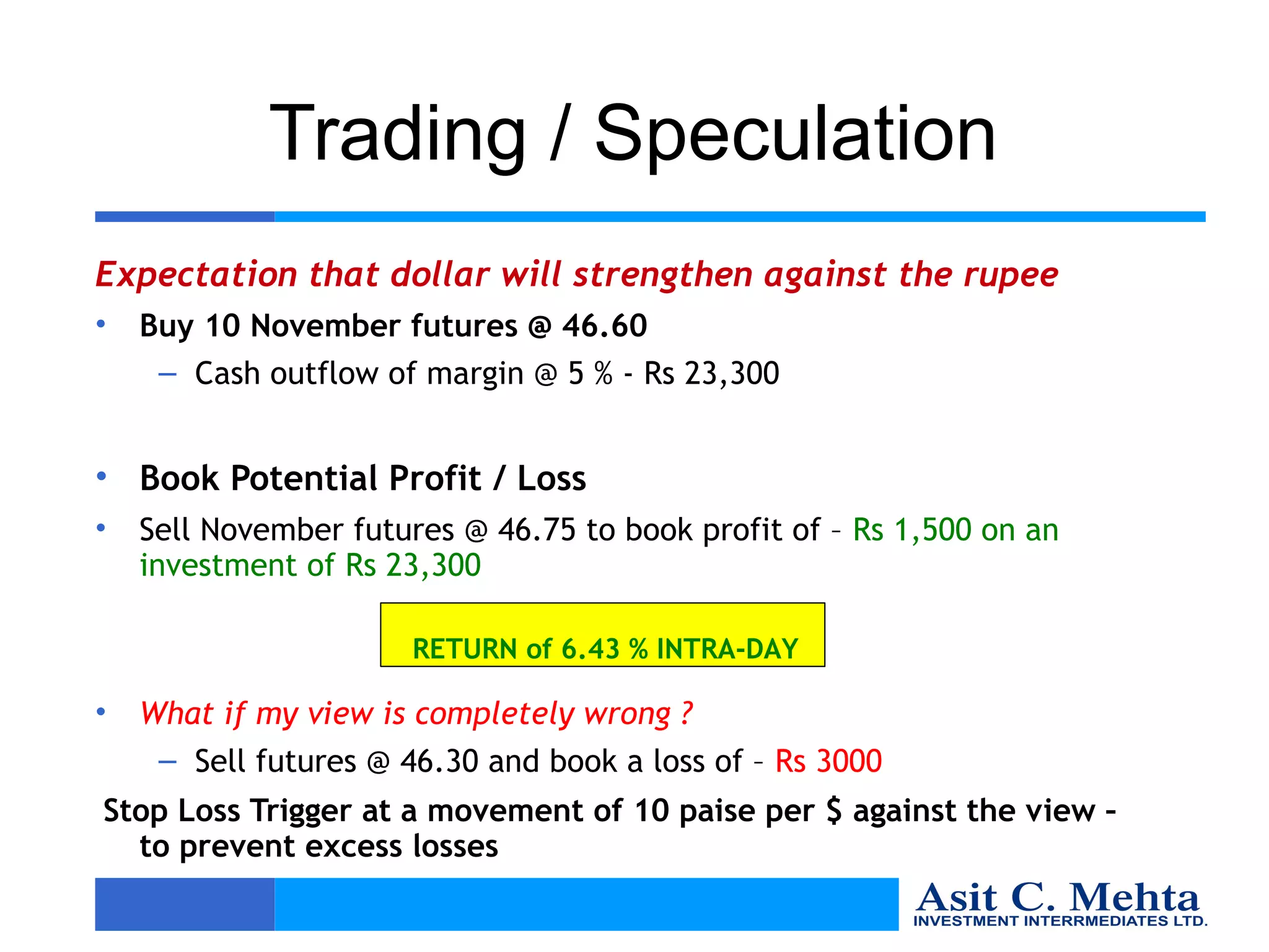Trading / Speculation
Expectation that dollar will strengthen against the rupee
•   Buy 10 November futures @ 46.60
     – Cash outflow of margin @ 5 % - Rs 23,300


• Book Potential Profit / Loss
•   Sell November futures @ 46.75 to book profit of – Rs 1,500 on an
    investment of Rs 23,300

                       RETURN of 6.43 % INTRA-DAY

•   What if my view is completely wrong ?
     – Sell futures @ 46.30 and book a loss of – Rs 3000
Stop Loss Trigger at a movement of 10 paise per $ against the view –
  to prevent excess losses
 