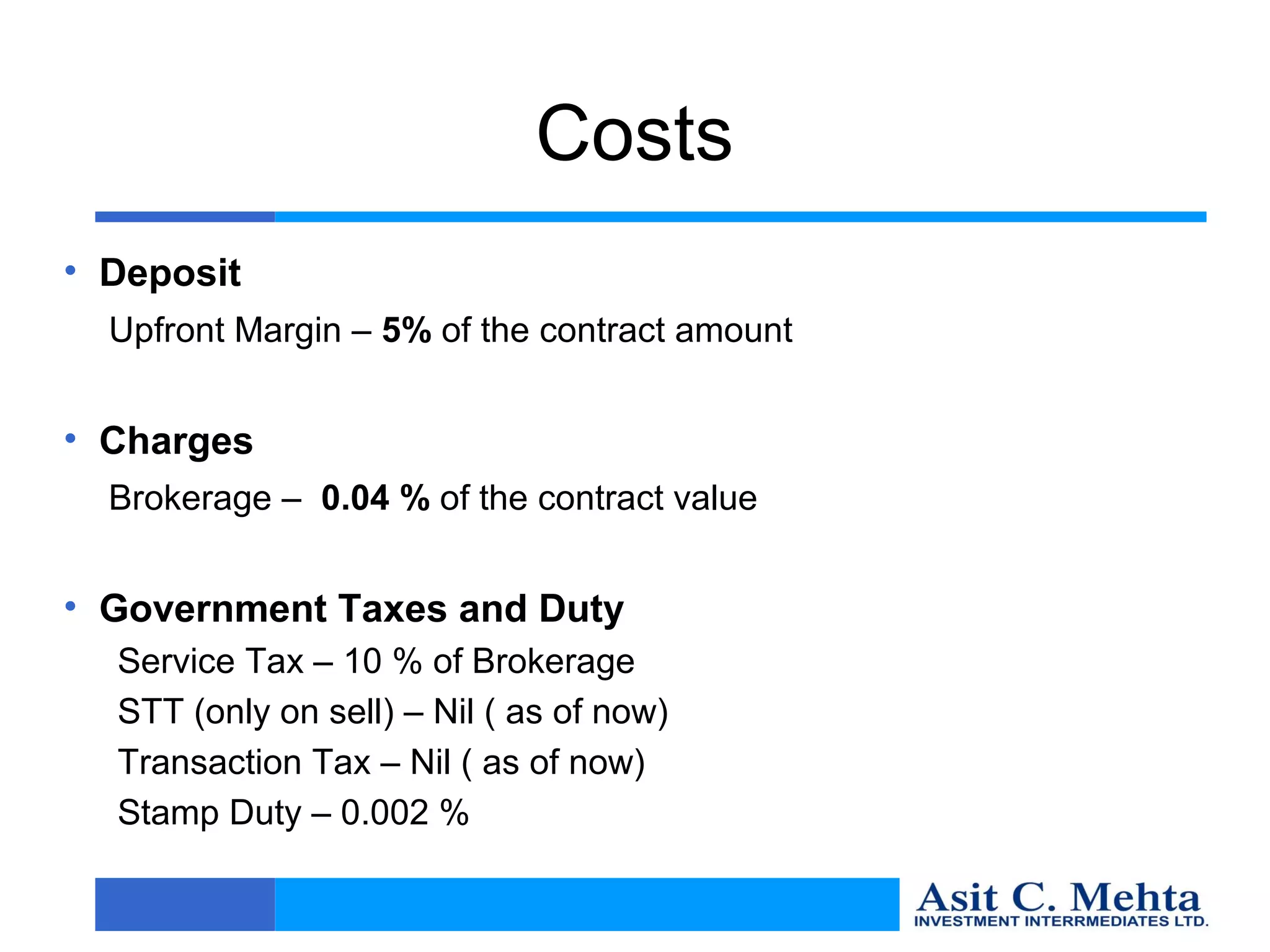 Costs
• Deposit
  Upfront Margin – 5% of the contract amount


• Charges
  Brokerage – 0.04 % of the contract value


• Government Taxes and Duty
  Service Tax – 10 % of Brokerage
  STT (only on sell) – Nil ( as of now)
  Transaction Tax – Nil ( as of now)
  Stamp Duty – 0.002 %
 