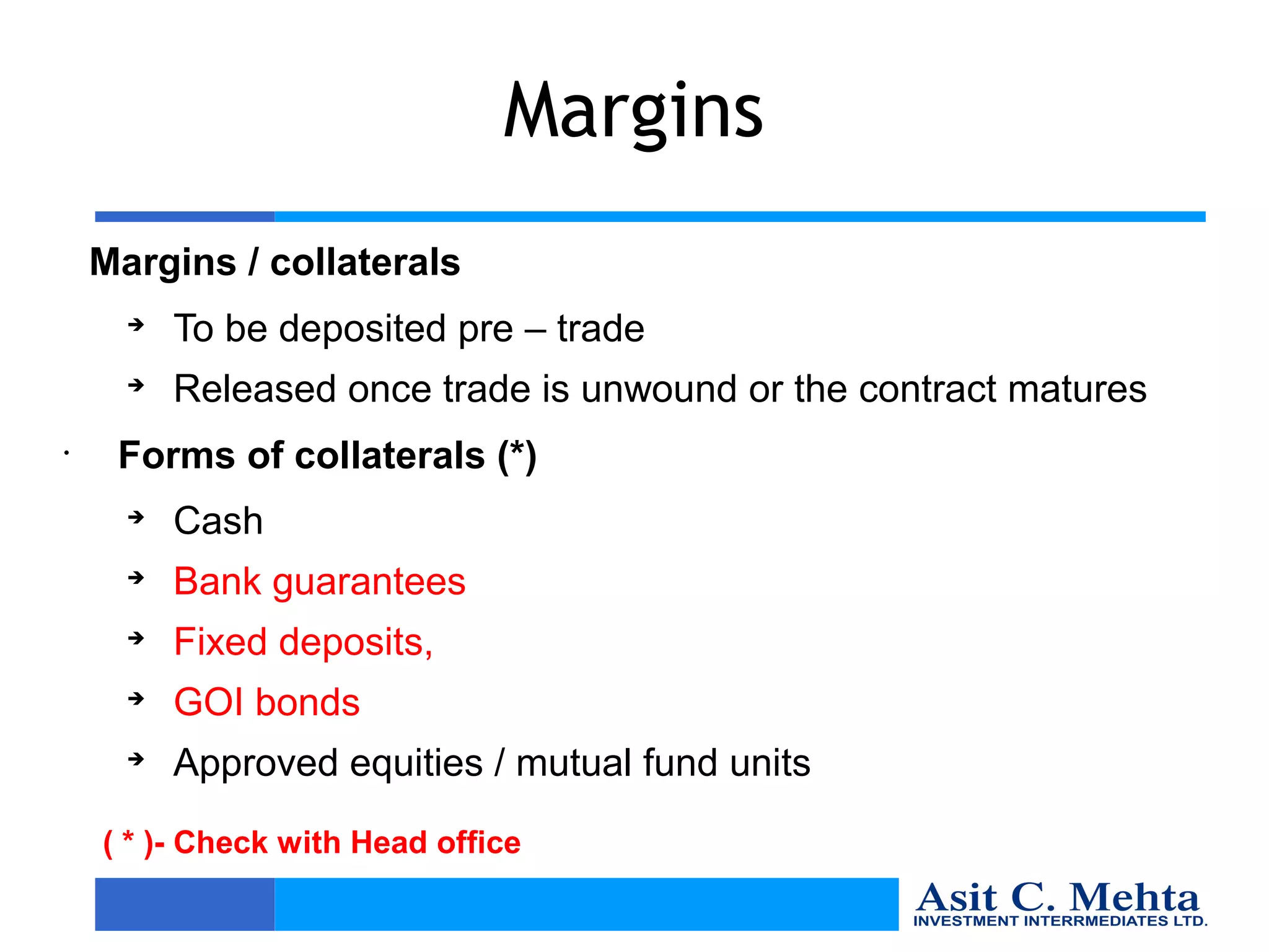 Margins
    Margins / collaterals
      
          To be deposited pre – trade
      
          Released once trade is unwound or the contract matures
•
     Forms of collaterals (*)
      
          Cash
      
          Bank guarantees
      
          Fixed deposits,
      
          GOI bonds
      
          Approved equities / mutual fund units
    ( * )- Check with Head office
 