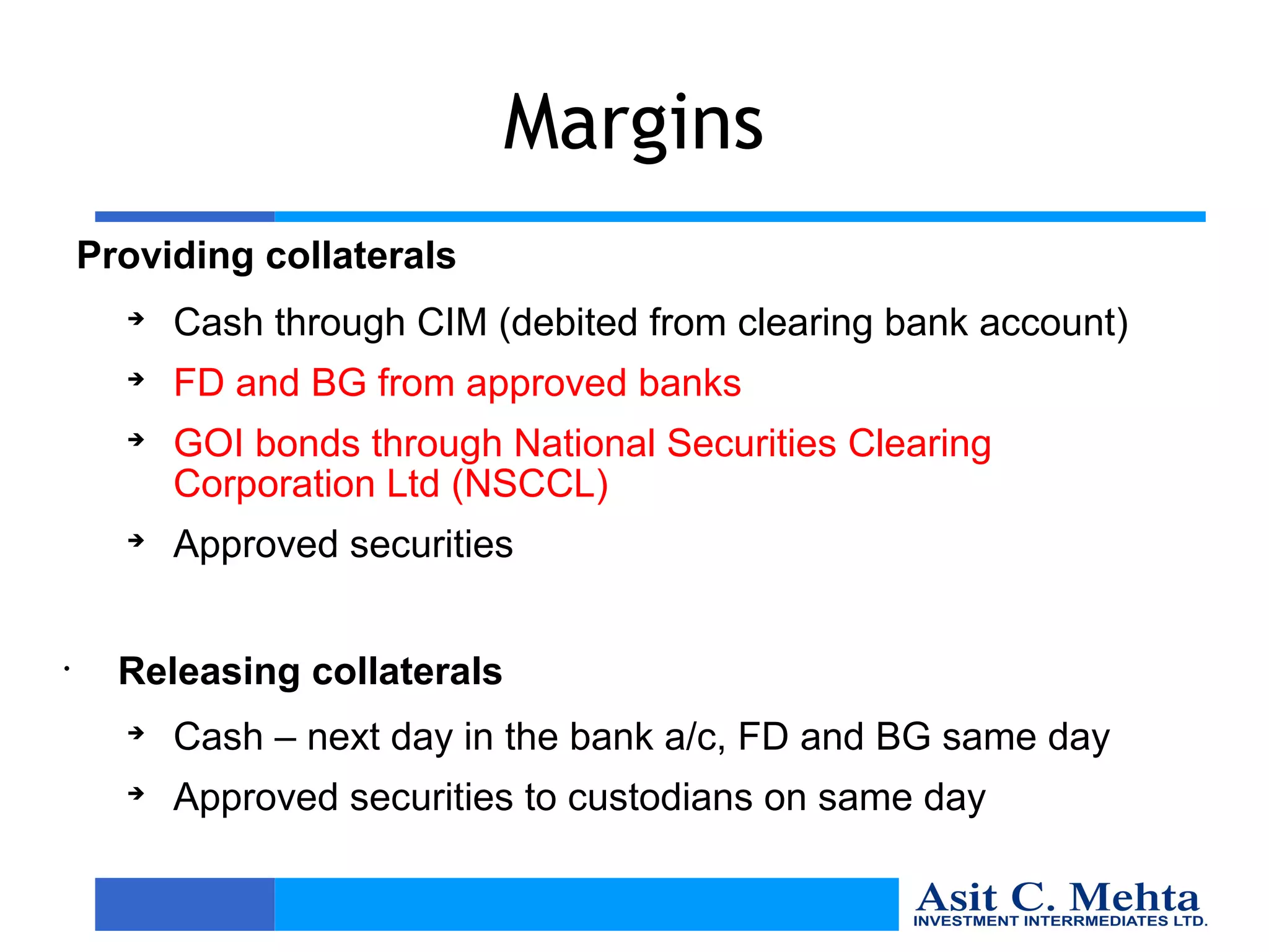 Margins
    Providing collaterals
      
          Cash through CIM (debited from clearing bank account)
      
          FD and BG from approved banks
      
          GOI bonds through National Securities Clearing
          Corporation Ltd (NSCCL)
      
          Approved securities


•     Releasing collaterals
      
          Cash – next day in the bank a/c, FD and BG same day
      
          Approved securities to custodians on same day
 
