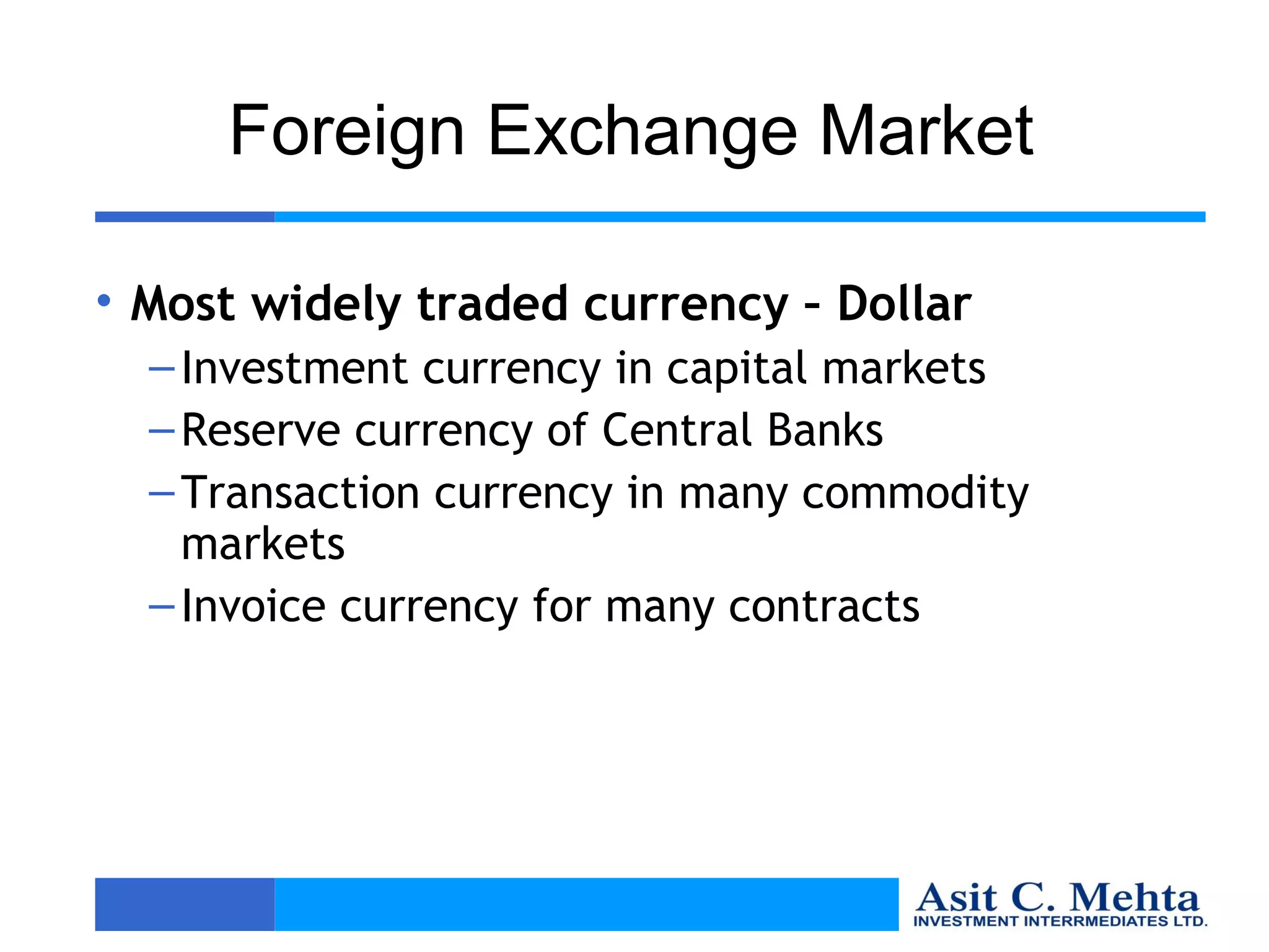 Foreign Exchange Market

• Most widely traded currency – Dollar
  – Investment currency in capital markets
  – Reserve currency of Central Banks
  – Transaction currency in many commodity
    markets
  – Invoice currency for many contracts
 