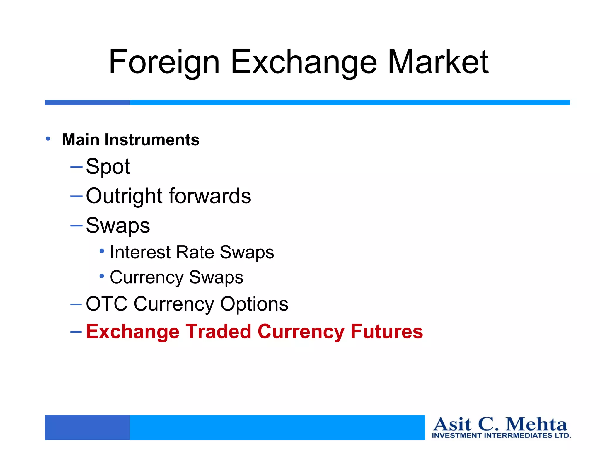 Foreign Exchange Market

• Main Instruments
  – Spot
  – Outright forwards
  – Swaps
      • Interest Rate Swaps
      • Currency Swaps
  – OTC Currency Options
  – Exchange Traded Currency Futures
 