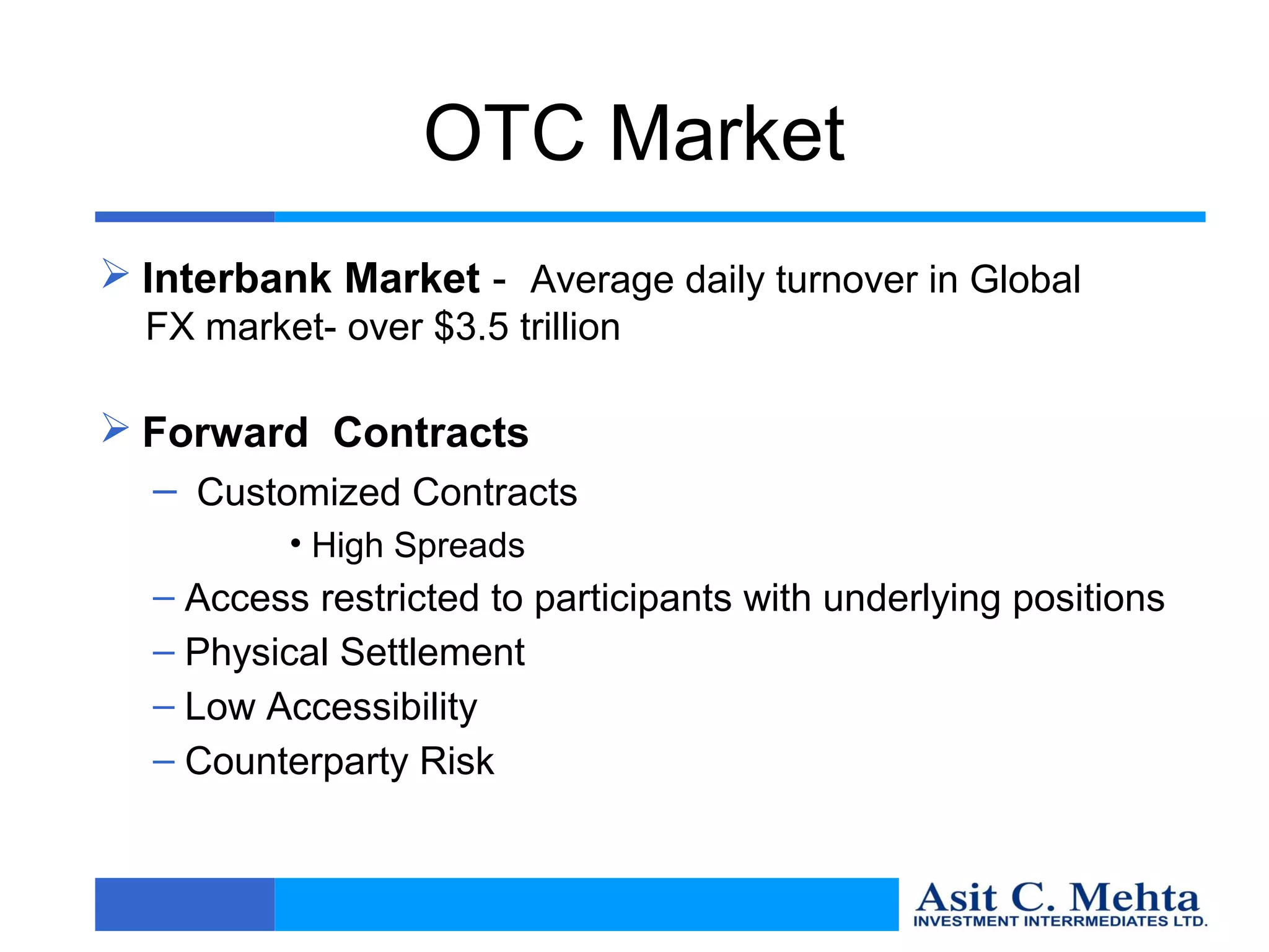 OTC Market
 Interbank Market - Average daily turnover in Global
  FX market- over $3.5 trillion

 Forward Contracts
  – Customized Contracts
          • High Spreads
  – Access restricted to participants with underlying positions
  – Physical Settlement
  – Low Accessibility
  – Counterparty Risk
 