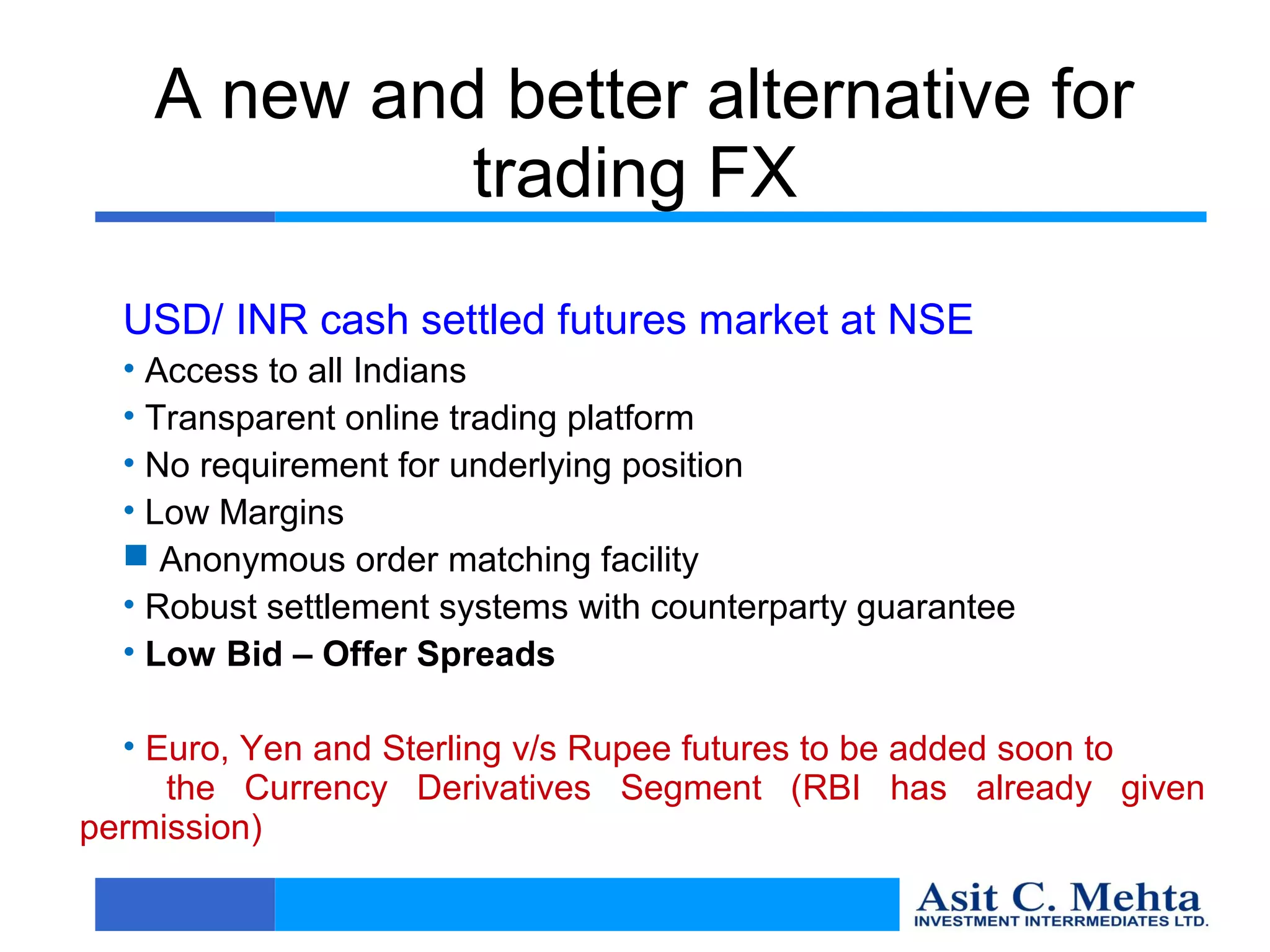 A new and better alternative for
             trading FX
  USD/ INR cash settled futures market at NSE
  • Access to all Indians
  • Transparent online trading platform
  • No requirement for underlying position
  • Low Margins
   Anonymous order matching facility
  • Robust settlement systems with counterparty guarantee
  • Low Bid – Offer Spreads

  • Euro, Yen and Sterling v/s Rupee futures to be added soon to
     the Currency Derivatives Segment (RBI has already given
permission)
 