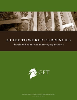 Guide to World CurrenCies
  deve l o p e d c o u n tr i e s & e m e r g i n g m a r k e ts




             GLOBAL FOREX TRADING, Division of Global Futures & Forex, Ltd.
                                L A S T UPDAT E D 05.09.2006
 