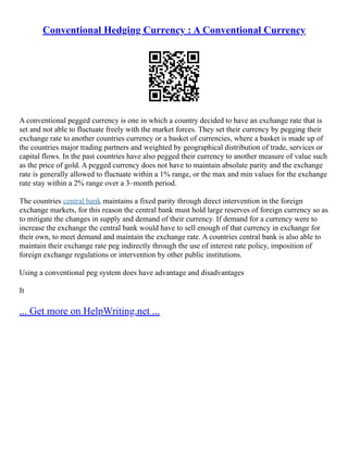 Conventional Hedging Currency : A Conventional Currency
A conventional pegged currency is one in which a country decided to have an exchange rate that is
set and not able to fluctuate freely with the market forces. They set their currency by pegging their
exchange rate to another countries currency or a basket of currencies, where a basket is made up of
the countries major trading partners and weighted by geographical distribution of trade, services or
capital flows. In the past countries have also pegged their currency to another measure of value such
as the price of gold. A pegged currency does not have to maintain absolute parity and the exchange
rate is generally allowed to fluctuate within a 1% range, or the max and min values for the exchange
rate stay within a 2% range over a 3–month period.
The countries central bank maintains a fixed parity through direct intervention in the foreign
exchange markets, for this reason the central bank must hold large reserves of foreign currency so as
to mitigate the changes in supply and demand of their currency. If demand for a currency were to
increase the exchange the central bank would have to sell enough of that currency in exchange for
their own, to meet demand and maintain the exchange rate. A countries central bank is also able to
maintain their exchange rate peg indirectly through the use of interest rate policy, imposition of
foreign exchange regulations or intervention by other public institutions.
Using a conventional peg system does have advantage and disadvantages
It
... Get more on HelpWriting.net ...
 