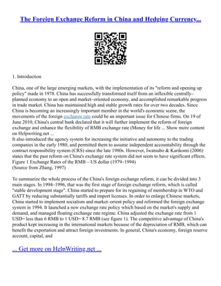 The Foreign Exchange Reform in China and Hedging Currency...
1. Introduction
China, one of the large emerging markets, with the implementation of its "reform and opening up
policy" made in 1978. China has successfully transformed itself from an inflexible centrally–
planned economy to an open and market–oriented economy, and accomplished remarkable progress
in trade market. China has maintained high and stable growth rates for over two decades. Since
China is becoming an increasingly important member in the world's economic scene, the
movements of the foreign exchange rate could be an important issue for Chinese firms. On 19 of
June 2010, China's central bank declared that it will further implement the reform of foreign
exchange and enhance the flexibility of RMB exchange rate (Money for life ... Show more content
on Helpwriting.net ...
It also introduced the agency system for increasing the initiative and autonomy to the trading
companies in the early 1980, and permitted them to assume independent accountability through the
contract responsibility system (CRS) since the late 1980s. However, Iwatsubo & Karikomi (2006)
states that the past reform on China's exchange rate system did not seem to have significant effects.
Figure 1 Exchange Rates of the RMB – US dollar (1979–1994)
(Source from Zhang, 1997)
To summarize the whole process of the China's foreign exchange reform, it can be divided into 3
main stages. In 1994–1996, that was the first stage of foreign exchange reform, which is called
"stable development stage". China started to prepare for its regaining of membership in WTO and
GATT by reducing substantially tariffs and import licenses. In order to enlarge Chinese markets,
China started to implement socialism and market–orient policy and reformed the foreign exchange
system in 1994. It launched a new exchange rate policy which based on the market's supply and
demand, and managed floating exchange rate regime. China adjusted the exchange rate from 1
USD= less than 6 RMB to 1 USD= 8.7 RMB (see figure 1). The competitive advantage of China's
product kept increasing in the international markets because of the depreciation of RMB, which can
benefit the exportation and attract foreign investments. In general, China's economy, foreign reserve
account, capital, and
... Get more on HelpWriting.net ...
 