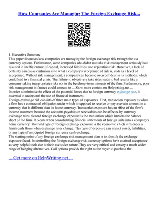 How Companies Are Managing The Foreign Exchange Risk...
1. Executive Summary
This paper discusses how companies are managing the foreign exchange risk through the use
currency options. For instance, some companies who didn't not take risk management seriously had
resulted in inefficient use of capital, increased liabilities, and reputation risk. Moreover, a lack of
certainty can cause confusion as to what a company's acceptance of risk is, such as a level of
acceptance. Without risk management, a company can become overconfident in its methods, which
could lead to a financial crisis. The failure to objectively take risks leads to bad results like a
company taking inappropriate risks not in the best long–term interests of the firm. Furthermore, poor
risk management in finance could amount to ... Show more content on Helpwriting.net ...
In order to minimise the effect of the potential losses due to foreign currency exchange rate, it
essential to understand the use of financial instrument.
Foreign exchange risk consists of three main types of exposures. First, transaction exposure is when
a firm has a contractual obligation under which it supposed to receive or pay a certain amount in a
currency that is different than its home currency. Transaction exposure has an effect of the firm's
income statement because the accounts payables or receivables can be affected by currency
exchange rates. Second foreign exchange exposure is the translation which impacts the balance
sheet of the firm. It occurs when consolidating financial statements of foreign units into a company's
home currency. The third type of foreign exchange exposure is the economic which influences a
firm's cash flows when exchange rates change. This type of exposure can impact assets, liabilities,
or any type of anticipated foreign currency cash exchange.
The starting point of any foreign exchange risk management plan is to identify the exchange
exposure faced. In controlling the foreign exchange risk, currency options have attained acceptance
as very helpful tools due to their exclusive nature. They are very critical and convey a much wider
range of hedging alternatives. Call options provide the right to the buyer to purchase the
... Get more on HelpWriting.net ...
 