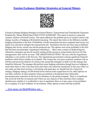 Foreign Exchange Hedging Strategies at General Motors
Foreign Exchange Hedging Strategies at General Motors: Transactional and Translational Exposures
Prepared By: Danial Wahaj Khan EXECUTIVE SUMMARY: This report is based on a practical
scenario solution of General motors. The report addresses the problem given in scenario which is the
change in policy of hedging with detailed reasoning. The report then looks at the different available
hedging instruments to the firm. Profitability of both instruments has been compared and lowest cost
option was selected to mitigate the transactional risk. Translation risk has also been seen at different
hedging ratio levels; current one and the proposed one. The options were more profitable to the firm
that has been recommended. Argentinean subsidiary's ... Show more content on Helpwriting.net ...
Alternative strategies can also be used by netting off the amount or using futures however for that
management's time will be an issue. THE ARGENTINEAN PESO: The case with the Argentinean
subsidiary is not similar to the first one. The Argentinean government is facing significant financial
problems which throws doubts on its default. The country has very poor economic situation with no
reforms and recent devaluation of currency has caused the managers to think over the strategy that
should be followed. The manager did perform some hedging calculation though however hedging is
used where there is risk in the short term and where risk cannot be transferred. In this case where we
can easily see that local currency is devaluing with great pace we should look for a long term
strategy. Hedging strategy of GM should not be altered in this regard however by other options we
can find a solution. In such situations where government is facing hard times financially,
government puts restriction on the level of remittance to the parent company. There is a significant
risk involved with this investment and if there are any chances of this restriction then company
should assess whether it is worthwhile to stay in operations there as it may cause severe problems
for a company if it can't withdraw its investments. Other options to deal with that could be
... Get more on HelpWriting.net ...
 