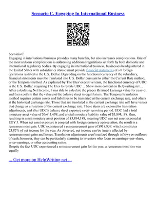 Scenario C. Engaging In International Business
Scenario C
Engaging in international business provides many benefits, but also increases complications. One of
the most arduous complications is addressing additional regulations set forth by both domestic and
international regulatory bodies. By engaging in international business, businesses headquartered in
the United States with subsidiaries abroad must provide financial statements of all foreign
operations restated in the U.S. Dollar. Depending on the functional currency of the subsidiary,
financial statements must be translated into U.S. Dollar pursuant to either the Current Rate method,
or the Temporal method. As explained by The Utes' executive team, the functional currency of UDC
is the U.S. Dollar, requiring The Utes to restate UDC ... Show more content on Helpwriting.net ...
After calculating Net Income, I was able to calculate the proper Retained Earnings value for year–3,
and then confirm that the value put the balance sheet in equilibrium. The Temporal translation
method requires certain assets and liabilities to be translated at the current exchange rate, and others
at the historical exchange rate. Those that are translated at the current exchange rate will have values
that change as a function of the current exchange rate. These items are exposed to translation
adjustments, and alter UDC's balance sheet exposure every reporting period. UDC had a total
monetary asset value of $6,611,688; and a total monetary liability value of $3,894,188; thus,
resulting in a net monetary asset position of $3,894,188, meaning UDC was net asset exposed at
EOY 3. When net asset exposure is coupled with foreign currency appreciation, the result is a
remeasurement gain. UDC experienced a remeasurement gain of $918,839, which constitutes
23.85% of net income for the year. As observed, net income can be largely affected by
remeasurement gains and losses. Translation adjustments aren't realized through inflows or outflows
of cash; however, they can be particularly alarming to investors who focus on earnings–per–share,
price–earnings, or other accounting ratios.
Despite the fact UDC experienced a remeasurement gain for the year, a remeasurement loss was
equally
... Get more on HelpWriting.net ...
 