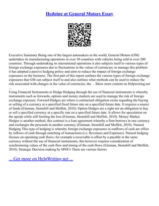 Hedging at General Motors Essay
Executive Summary Being one of the largest automakers in the world, General Motors (GM)
undertakes its manufacturing operations in over 30 countries with vehicles being sold in over 200
countries. Through undertaking its international operations it also subjects itself to various types of
foreign exchange exposures due to fluctuations in the values of currencies; to manage this problem
it has adopted a passive hedging policy and aims to reduce the impact of foreign exchange
exposures on the business. The first part of this report outlines the various types of foreign exchange
exposures that GM can subject itself to and also outlines what methods can be used to reduce the
risk associated with changes in the value of currencies; the ... Show more content on Helpwriting.net
...
Using Financial Instruments to Hedge Hedging through the use of financial instruments is whereby
instruments such as forwards, options and money markets are used to manage the risk of foreign
exchange exposure. Forward Hedges are where a contractual obligation exists regarding the buying
or selling of a currency at a specified fixed future rate on a specified future date. It requires a source
of funds (Eiteman, Stonehill and Moffett, 2010). Option Hedges are a right not an obligation to buy
or sell a specified currency at a specific rate on a specified future date. It allows for speculation on
the upside while still limiting the loss (Eiteman, Stonehill and Moffett, 2010). Money Market
Hedges is another method, this contract is a loan agreement whereby a firm borrows in one currency
and exchanges the proceeds in another currency (Eiteman, Stonehill and Moffett, 2010). Natural
Hedging This type of hedging is whereby foreign exchange exposures in outflows of cash are offset
by inflows of cash through matching of transactions (i.e. Revenues and Expenses). Natural hedging
focuses on operating cash flows; for example a receivable is offset by a payable in the same
currency without the use of financial instruments, this however requires consideration of
synchronising values of the cash flow and timing of the cash flows (Eiteman, Stonehill and Moffett,
2010). Strategic Decision making by MNE's There are various factors
... Get more on HelpWriting.net ...
 