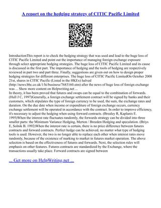 A report on the hedging strategy of CITIC Pacific Limited
IntroductionThis report is to check the hedging strategy that was used and lead to the huge loss of
CITIC Pacific Limited and point out the importance of managing foreign exchange exposure
through select appropriate hedging strategies. The huge loss of CITIC Pacific Limited and its cause
is discussed in the first part. The importance of hedging and the tools of hedging are respectively
reviewed in part two and part three. Finally, suggestions are given out on how to design proper
hedging strategies for different enterprises. The huge loss of CITIC Pacific LimitedOn October 2008
21st, shares in CITIC Pacific (Listed in the HKEx) halved
(http://news.bbc.co.uk/1/hi/business/7683160.stm) after the news of huge loss of foreign exchange
was ... Show more content on Helpwriting.net ...
In theory, it has been proved that futures and swaps can be equal to the combination of forwards.
(Hull J C, 1997)Generally, a foreign exchange settlement contract will be signed by banks and their
customers, which stipulates the type of foreign currency to be used, the sum, the exchange rates and
duration. On the due date when income or expenditure of foreign exchange occurs, currency
exchange settlement will be operated in accordance with the contract. In order to improve efficiency,
it's necessary to adjust the hedging when using forward contracts. (Brealey R, Kaplanis E.
1995)When the interest rate fluctuates randomly, the forwards strategy can be divided into three
smaller parts: the Minimum Variance Hedging, Merton / Breeden Hedging and speculation. (Briys
E, Solnik B. 1992)When the interest rate is certain, there is no price difference between futures
contracts and forward contracts. Perfect hedge can be achieved, no matter what type of hedging
tools is used. However, the two is no longer able to replace each other when interest rates move
randomly, because of the existence of marking to market in futures market operation. The above
selection is based on the effectiveness of futures and forwards. Next, the selection rules will
emphasis on other features. Futures contracts are standardized by the Exchange, where the
transactions usually take place. Forward contracts are signed between
... Get more on HelpWriting.net ...
 