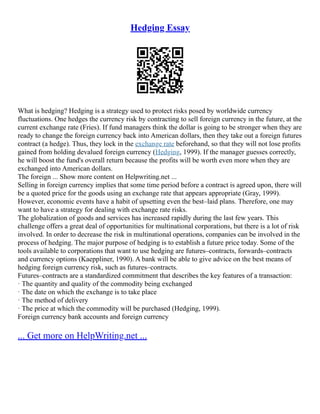 Hedging Essay
What is hedging? Hedging is a strategy used to protect risks posed by worldwide currency
fluctuations. One hedges the currency risk by contracting to sell foreign currency in the future, at the
current exchange rate (Fries). If fund managers think the dollar is going to be stronger when they are
ready to change the foreign currency back into American dollars, then they take out a foreign futures
contract (a hedge). Thus, they lock in the exchange rate beforehand, so that they will not lose profits
gained from holding devalued foreign currency (Hedging, 1999). If the manager guesses correctly,
he will boost the fund's overall return because the profits will be worth even more when they are
exchanged into American dollars.
The foreign ... Show more content on Helpwriting.net ...
Selling in foreign currency implies that some time period before a contract is agreed upon, there will
be a quoted price for the goods using an exchange rate that appears appropriate (Gray, 1999).
However, economic events have a habit of upsetting even the best–laid plans. Therefore, one may
want to have a strategy for dealing with exchange rate risks.
The globalization of goods and services has increased rapidly during the last few years. This
challenge offers a great deal of opportunities for multinational corporations, but there is a lot of risk
involved. In order to decrease the risk in multinational operations, companies can be involved in the
process of hedging. The major purpose of hedging is to establish a future price today. Some of the
tools available to corporations that want to use hedging are futures–contracts, forwards–contracts
and currency options (Kaeppliner, 1990). A bank will be able to give advice on the best means of
hedging foreign currency risk, such as futures–contracts.
Futures–contracts are a standardized commitment that describes the key features of a transaction:
· The quantity and quality of the commodity being exchanged
· The date on which the exchange is to take place
· The method of delivery
· The price at which the commodity will be purchased (Hedging, 1999).
Foreign currency bank accounts and foreign currency
... Get more on HelpWriting.net ...
 