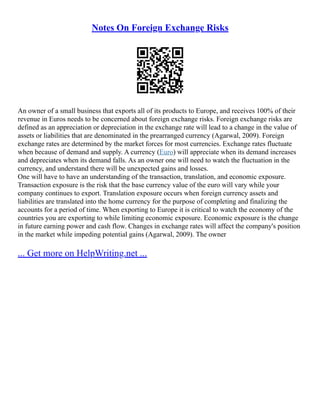 Notes On Foreign Exchange Risks
An owner of a small business that exports all of its products to Europe, and receives 100% of their
revenue in Euros needs to be concerned about foreign exchange risks. Foreign exchange risks are
defined as an appreciation or depreciation in the exchange rate will lead to a change in the value of
assets or liabilities that are denominated in the prearranged currency (Agarwal, 2009). Foreign
exchange rates are determined by the market forces for most currencies. Exchange rates fluctuate
when because of demand and supply. A currency (Euro) will appreciate when its demand increases
and depreciates when its demand falls. As an owner one will need to watch the fluctuation in the
currency, and understand there will be unexpected gains and losses.
One will have to have an understanding of the transaction, translation, and economic exposure.
Transaction exposure is the risk that the base currency value of the euro will vary while your
company continues to export. Translation exposure occurs when foreign currency assets and
liabilities are translated into the home currency for the purpose of completing and finalizing the
accounts for a period of time. When exporting to Europe it is critical to watch the economy of the
countries you are exporting to while limiting economic exposure. Economic exposure is the change
in future earning power and cash flow. Changes in exchange rates will affect the company's position
in the market while impeding potential gains (Agarwal, 2009). The owner
... Get more on HelpWriting.net ...
 