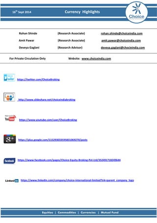 16th Sept 2014 Currency Highlights 
Rohan Shinde (Research Associate) rohan.shinde@choiceindia.com 
Amit Pawar (Research Associate) amit.pawar@choiceindia.com 
Deveya Gaglani (Research Advisor) deveya.gaglani@chocieindia.com 
For Private Circulation Only Website: www.choiceindia.com https://twitter.com/ChoiceBroking 
http://www.slideshare.net/choiceindiabroking 
https://www.youtube.com/user/ChoiceBroking 
https://plus.google.com/115293033595831069270/posts 
https://www.facebook.com/pages/Choice-Equity-Broking-Pvt-Ltd/352491718249644 
https://www.linkedin.com/company/choice-international-limited?trk=parent_company_logo 
 