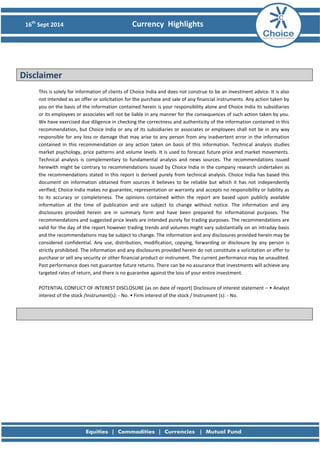 16th Sept 2014 Currency Highlights 
Disclaimer 
This is solely for information of clients of Choice India and does not construe to be an investment advice. It is also not intended as an offer or solicitation for the purchase and sale of any financial instruments. Any action taken by you on the basis of the information contained herein is your responsibility alone and Choice India its subsidiaries or its employees or associates will not be liable in any manner for the consequences of such action taken by you. We have exercised due diligence in checking the correctness and authenticity of the information contained in this recommendation, but Choice India or any of its subsidiaries or associates or employees shall not be in any way responsible for any loss or damage that may arise to any person from any inadvertent error in the information contained in this recommendation or any action taken on basis of this information. Technical analysis studies market psychology, price patterns and volume levels. It is used to forecast future price and market movements. Technical analysis is complementary to fundamental analysis and news sources. The recommendations issued herewith might be contrary to recommendations issued by Choice India in the company research undertaken as the recommendations stated in this report is derived purely from technical analysis. Choice India has based this document on information obtained from sources it believes to be reliable but which it has not independently verified; Choice India makes no guarantee, representation or warranty and accepts no responsibility or liability as to its accuracy or completeness. The opinions contained within the report are based upon publicly available information at the time of publication and are subject to change without notice. The information and any disclosures provided herein are in summary form and have been prepared for informational purposes. The recommendations and suggested price levels are intended purely for trading purposes. The recommendations are valid for the day of the report however trading trends and volumes might vary substantially on an intraday basis and the recommendations may be subject to change. The information and any disclosures provided herein may be considered confidential. Any use, distribution, modification, copying, forwarding or disclosure by any person is strictly prohibited. The information and any disclosures provided herein do not constitute a solicitation or offer to purchase or sell any security or other financial product or instrument. The current performance may be unaudited. Past performance does not guarantee future returns. There can be no assurance that investments will achieve any targeted rates of return, and there is no guarantee against the loss of your entire investment. 
POTENTIAL CONFLICT OF INTEREST DISCLOSURE (as on date of report) Disclosure of interest statement – • Analyst interest of the stock /Instrument(s): - No. • Firm interest of the stock / Instrument (s): - No. 
