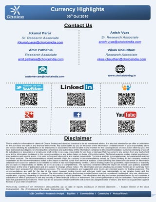 Currency Highlights
05th
Oct’2016
SEBI Certified – Research Analyst Equities I Commodities I Currencies I Mutual Funds
Amit Pathania
Digitally signed by Amit Pathania
DN: cn=Amit Pathania, o=Choice Equity Broking Pvt. ltd,
ou=Research Department,
email=amit.pathania@choiceindia.com, c=IN
Date: 2016.10.05 08:52:06 +05'30'
 