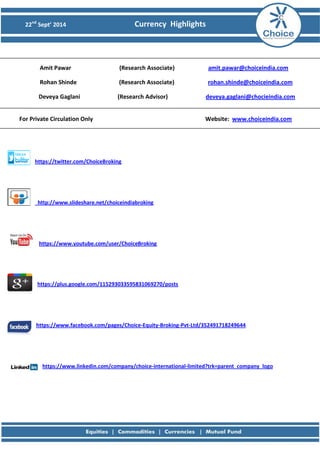 22nd Sept’ 2014 Currency Highlights 
Amit Pawar (Research Associate) amit.pawar@choiceindia.com 
Rohan Shinde (Research Associate) rohan.shinde@choiceindia.com 
Deveya Gaglani (Research Advisor) deveya.gaglani@chocieindia.com 
For Private Circulation Only Website: www.choiceindia.com https://twitter.com/ChoiceBroking 
http://www.slideshare.net/choiceindiabroking 
https://www.youtube.com/user/ChoiceBroking 
https://plus.google.com/115293033595831069270/posts 
https://www.facebook.com/pages/Choice-Equity-Broking-Pvt-Ltd/352491718249644 
https://www.linkedin.com/company/choice-international-limited?trk=parent_company_logo 
 