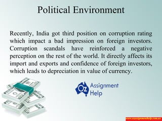 Political Environment
Recently, India got third position on corruption rating
which impact a bad impression on foreign investors.
Corruption scandals have reinforced a negative
perception on the rest of the world. It directly affects its
import and exports and confidence of foreign investors,
which leads to depreciation in value of currency.
 