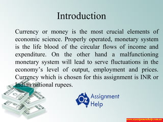 Introduction
Currency or money is the most crucial elements of
economic science. Properly operated, monetary system
is the life blood of the circular flows of income and
expenditure. On the other hand a malfunctioning
monetary system will lead to serve fluctuations in the
economy’s level of output, employment and prices.
Currency which is chosen for this assignment is INR or
Indian national rupees.
 