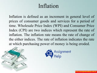 Inflation
Inflation is defined as an increment in general level of
prices of consumer goods and services for a period of
time. Wholesale Price Index (WPI) and Consumer Price
Index (CPI) are two indices which represent the rate of
inflation. The inflation rate means the rate of change of
the either indices. The rate of inflation indicates the rate
at which purchasing power of money is being eroded.
 