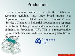 Production
It is a common practice to divide the totality of
economic activities into three broad groups viz
‘Agriculture and related activities’, ‘Industry’ and
‘Service’. Changes in industrial production are reported
in the form of changes in an index number called Index
of Industrial Production (IIP). This is a representative
figure which measures industrial marketing activities in
the economy.
 