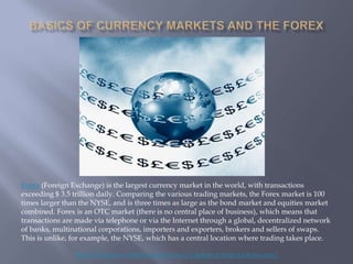 Forex (Foreign Exchange) is the largest currency market in the world, with transactions
exceeding $ 3.5 trillion daily. Comparing the various trading markets, the Forex market is 100
times larger than the NYSE, and is three times as large as the bond market and equities market
combined. Forex is an OTC market (there is no central place of business), which means that
transactions are made via telephone or via the Internet through a global, decentralized network
of banks, multinational corporations, importers and exporters, brokers and sellers of swaps.
This is unlike, for example, the NYSE, which has a central location where trading takes place.

                Basics of Currency Markets and the Forex ( Courtesy of HenryLiuForex.com )
 