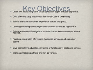 Key Objectives

Quick win with a long-term vision and an in-depth industry expertise.
Cost effective keep initial costs low Total Cost of Ownership.
Build a standard customer experience across the group.
Leverage existing technologies and systems to ensure higher ROI.
Build transactional intelligence standardize but keep customize where
needed.
Facilitate integration of systems, business services and customer
based.
Give competitive advantage in terms of functionality, costs and service.
Work as strategic partners and not as vendor.

 